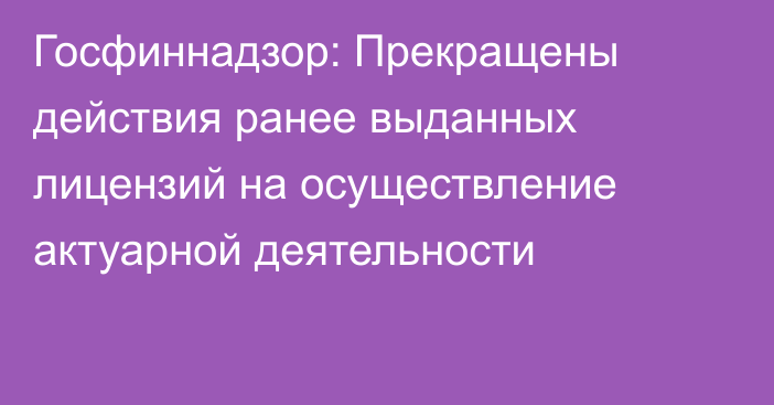 Госфиннадзор: Прекращены действия ранее выданных лицензий на осуществление актуарной деятельности