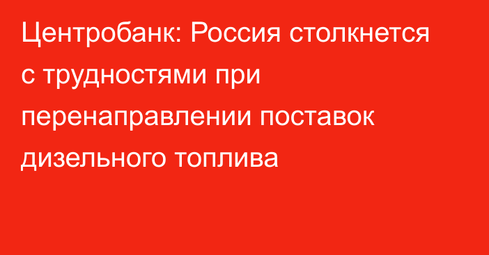 Центробанк: Россия столкнется с трудностями при перенаправлении поставок дизельного топлива