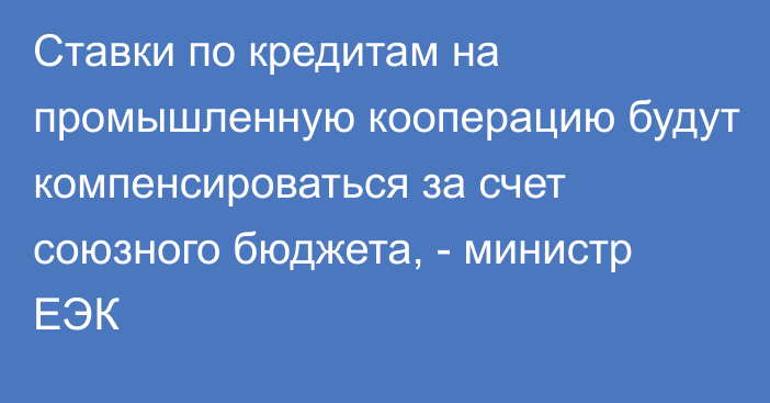 Ставки по кредитам на промышленную кооперацию будут компенсироваться за счет союзного бюджета, - министр ЕЭК