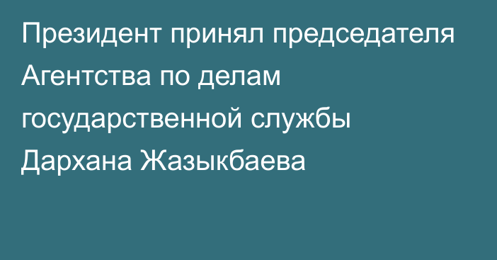 Президент принял председателя Агентства по делам государственной службы Дархана Жазыкбаева