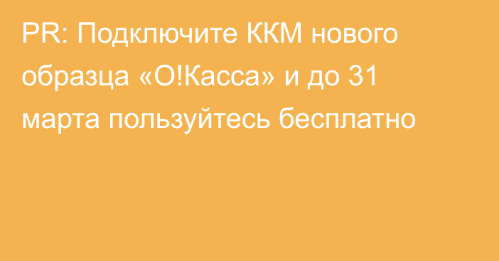 PR: Подключите ККМ нового образца «О!Касса» и до 31 марта пользуйтесь бесплатно