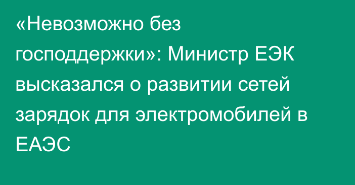 «Невозможно без господдержки»: Министр ЕЭК высказался о развитии сетей зарядок для электромобилей в ЕАЭС