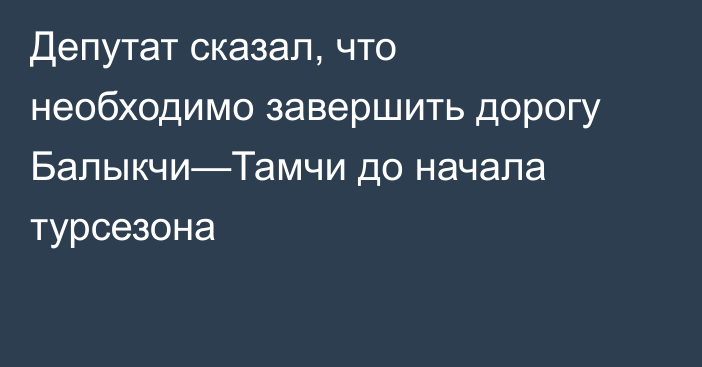 Депутат сказал, что необходимо завершить дорогу Балыкчи—Тамчи до начала турсезона