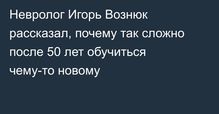 Невролог Игорь Вознюк рассказал, почему так сложно после 50 лет обучиться чему-то новому