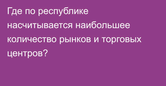 Где по республике насчитывается наибольшее количество рынков и торговых центров?