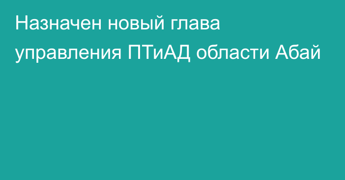 Назначен новый глава управления ПТиАД области Абай