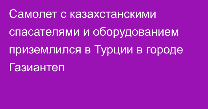 Самолет с казахстанскими спасателями и оборудованием приземлился в Турции в городе Газиантеп