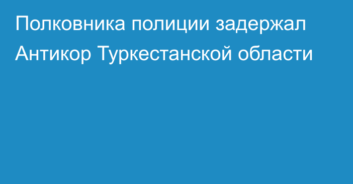 Полковника полиции задержал Антикор Туркестанской области