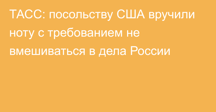 ТАСС: посольству США вручили ноту с требованием не вмешиваться в дела России