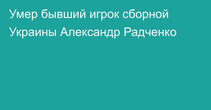 Умер бывший игрок сборной Украины Александр Радченко