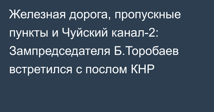 Железная дорога, пропускные пункты и Чуйский канал-2: Зампредседателя Б.Торобаев встретился с послом КНР