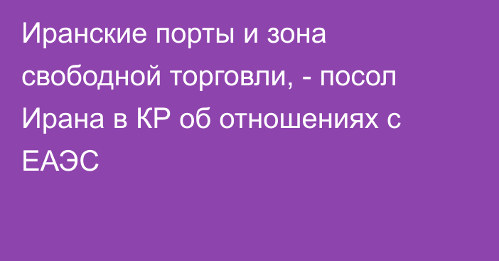 Иранские порты и зона свободной торговли, - посол Ирана в КР об отношениях с ЕАЭС