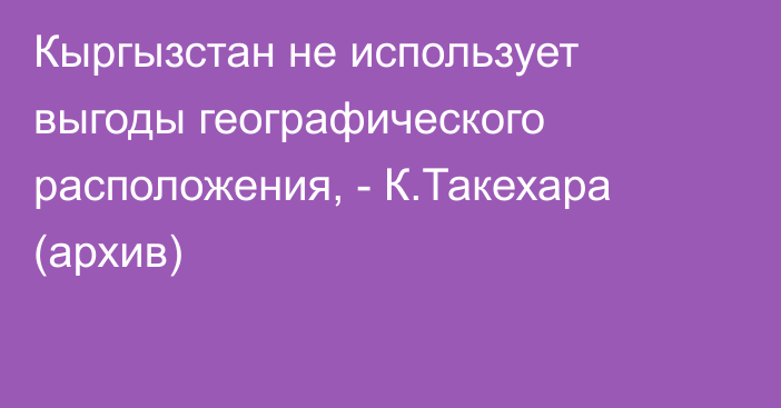 Кыргызстан не использует выгоды географического расположения, - К.Такехара (архив)