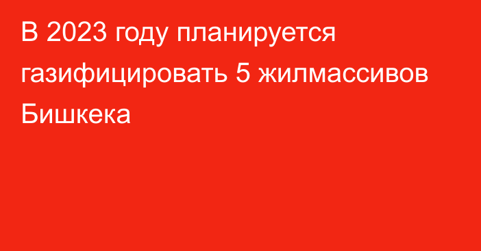 В 2023 году планируется газифицировать 5 жилмассивов Бишкека