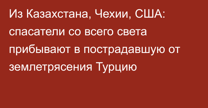 Из Казахстана, Чехии, США: спасатели со всего света прибывают в пострадавшую от землетрясения Турцию