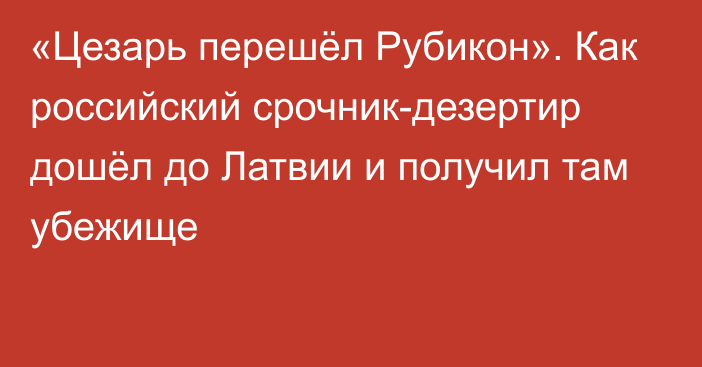 «Цезарь перешёл Рубикон». Как российский срочник-дезертир дошёл до Латвии и получил там убежище