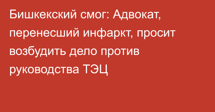 Бишкекский смог: Адвокат, перенесший инфаркт, просит возбудить дело против руководства ТЭЦ