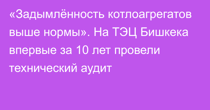 «Задымлённость котлоагрегатов выше нормы». На ТЭЦ Бишкека впервые за 10 лет провели технический аудит