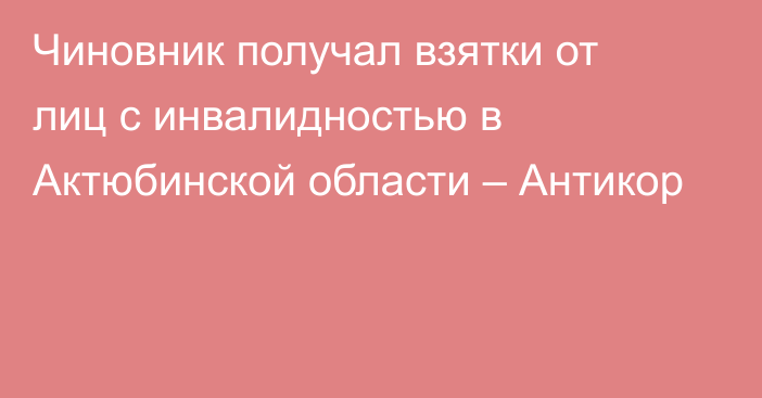 Чиновник получал взятки от лиц с инвалидностью в Актюбинской области – Антикор