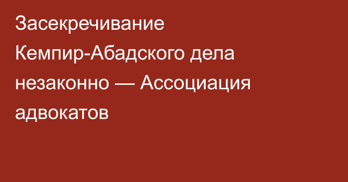 Засекречивание Кемпир-Абадского дела незаконно — Ассоциация адвокатов