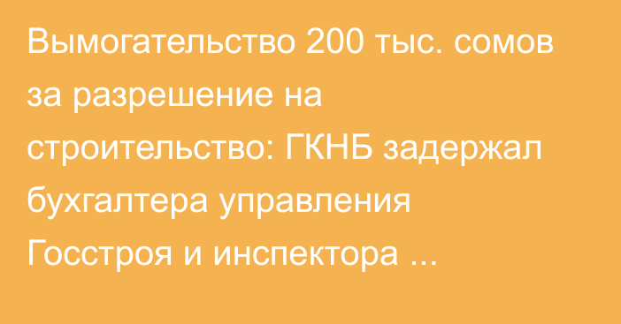 Вымогательство 200 тыс. сомов за разрешение на строительство: ГКНБ задержал бухгалтера управления Госстроя и инспектора райадминистрации в Базар-Коргоне