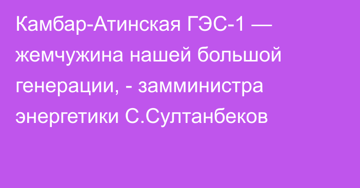 Камбар-Атинская ГЭС-1 — жемчужина нашей большой генерации, - замминистра энергетики С.Султанбеков