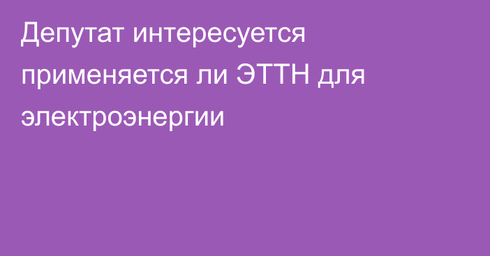 Депутат интересуется применяется ли ЭТТН для электроэнергии