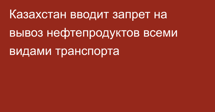 Казахстан вводит запрет на вывоз нефтепродуктов всеми видами транспорта