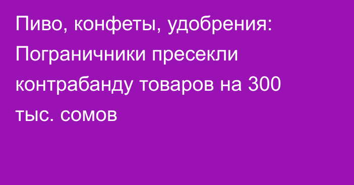 Пиво, конфеты, удобрения: Пограничники пресекли контрабанду товаров на 300 тыс. сомов