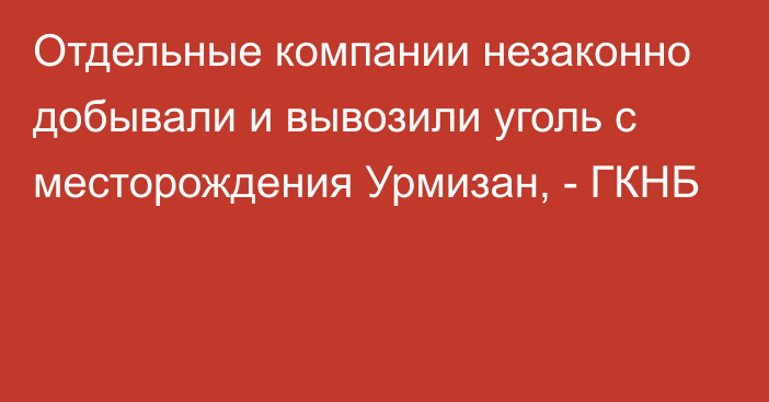 Отдельные компании незаконно добывали и вывозили уголь с месторождения Урмизан, - ГКНБ