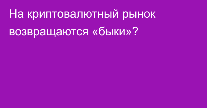 На криптовалютный рынок возвращаются «быки»?