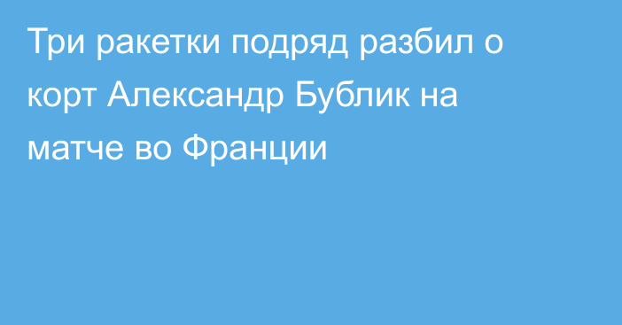 Три ракетки подряд разбил о корт Александр Бублик на матче во Франции