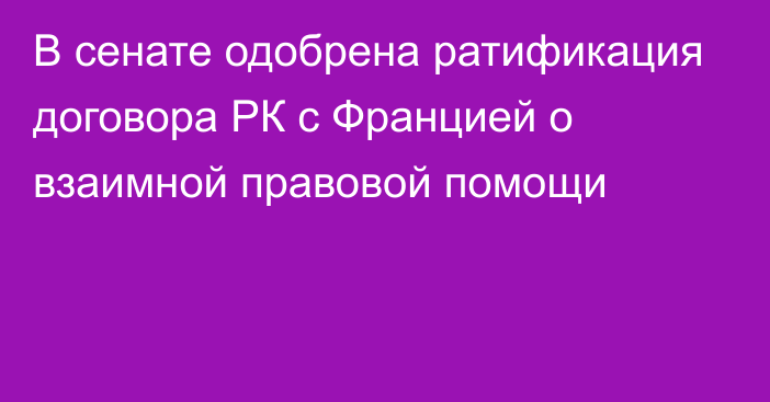 В сенате одобрена ратификация договора РК с Францией о взаимной правовой помощи