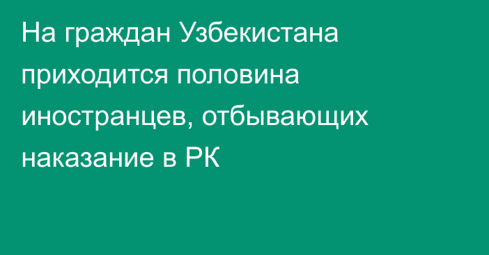 На граждан Узбекистана приходится половина иностранцев, отбывающих наказание в РК