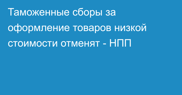 Таможенные сборы за оформление товаров низкой стоимости отменят - НПП