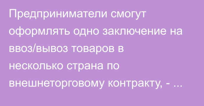 Предприниматели смогут оформлять одно заключение на ввоз/вывоз товаров в несколько страна по внешнеторговому контракту, - ЕЭК