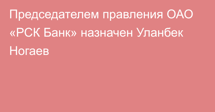 Председателем правления ОАО «РСК Банк» назначен Уланбек Ногаев