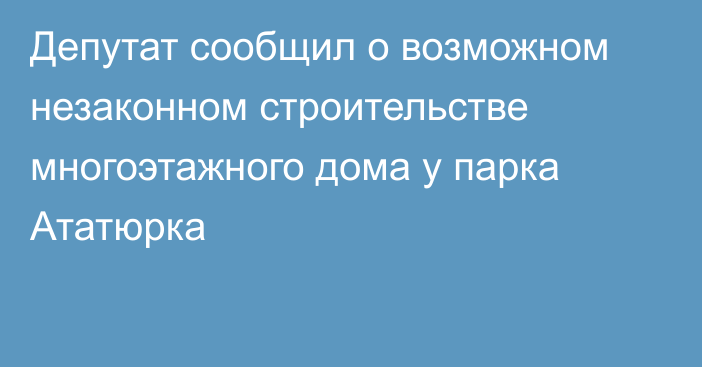 Депутат сообщил о возможном незаконном строительстве многоэтажного дома у парка Ататюрка