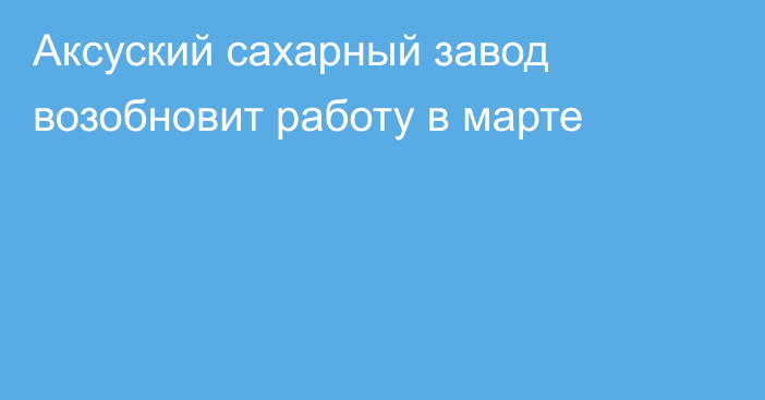 Аксуский сахарный завод возобновит работу в марте