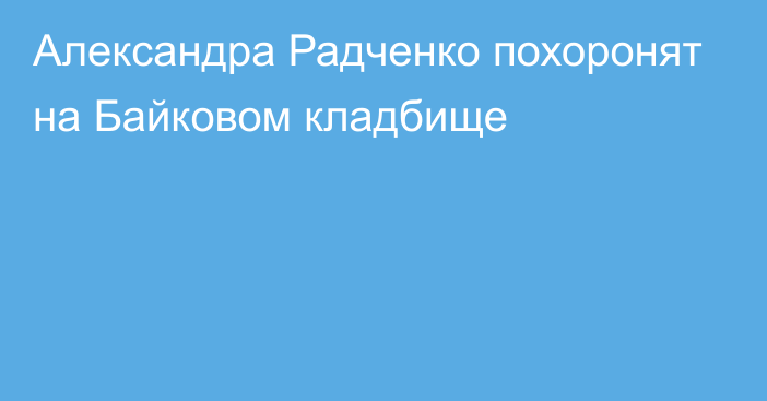 Александра Радченко похоронят на Байковом кладбище