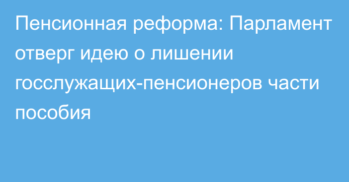 Пенсионная реформа: Парламент отверг идею о лишении госслужащих-пенсионеров части пособия