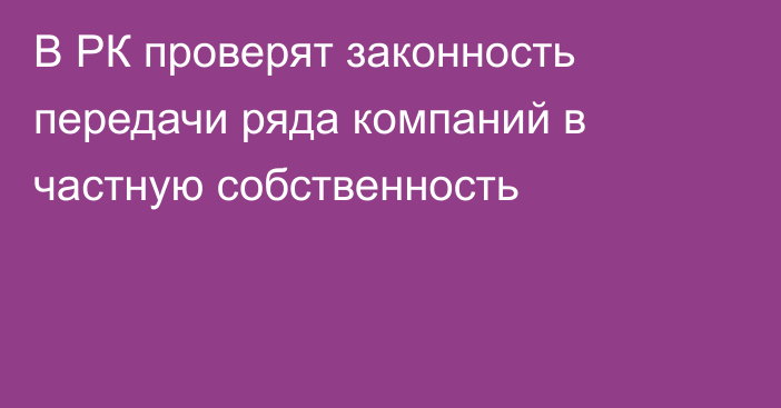 В РК проверят законность передачи ряда компаний в частную собственность