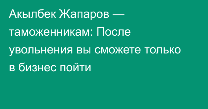 Акылбек Жапаров — таможенникам: После увольнения вы сможете только в бизнес пойти