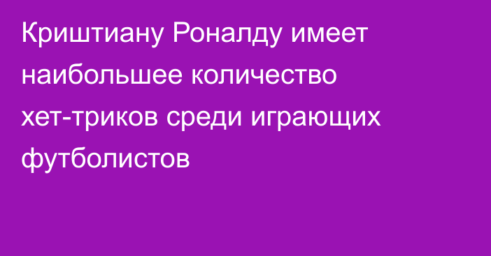 Криштиану Роналду имеет наибольшее количество хет-триков среди играющих футболистов