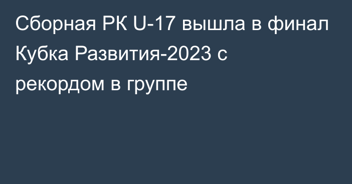 Сборная РК U-17 вышла в финал Кубка Развития-2023 с рекордом в группе