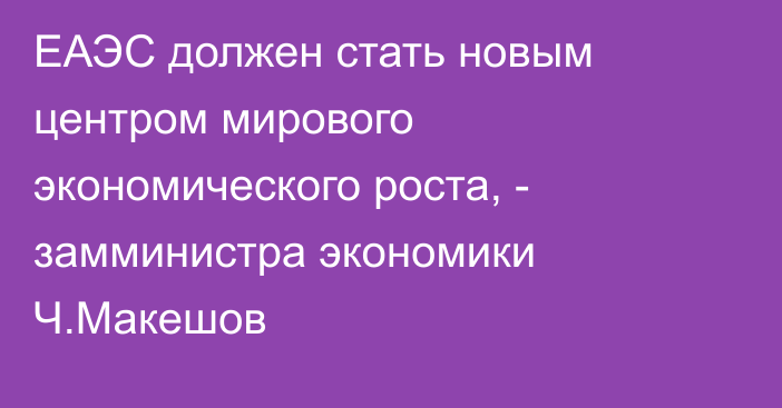 ЕАЭС должен стать новым центром мирового экономического роста, - замминистра экономики Ч.Макешов