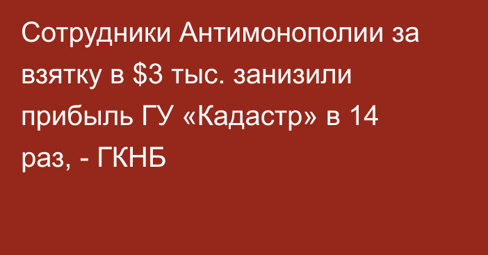 Сотрудники Антимонополии за взятку в $3 тыс. занизили прибыль  ГУ «Кадастр» в 14 раз, - ГКНБ