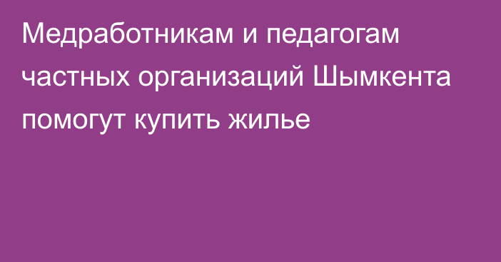 Медработникам и педагогам частных организаций Шымкента помогут купить жилье