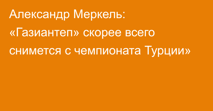 Александр Меркель: «Газиантеп» скорее всего снимется с чемпионата Турции»