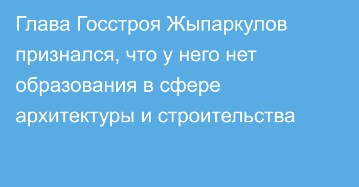 Глава Госстроя Жыпаркулов признался, что у него нет образования в сфере архитектуры и строительства